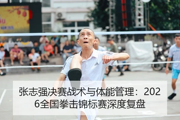 张志强决赛战术与体能管理：2026全国拳击锦标赛深度复盘